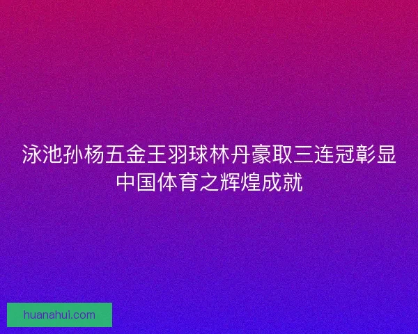 泳池孙杨五金王羽球林丹豪取三连冠彰显中国体育之辉煌成就