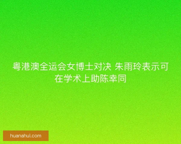 粤港澳全运会女博士对决 朱雨玲表示可在学术上助陈幸同