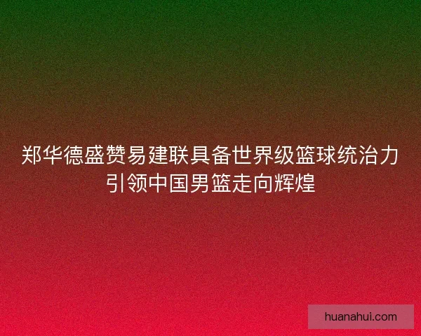 郑华德盛赞易建联具备世界级篮球统治力引领中国男篮走向辉煌